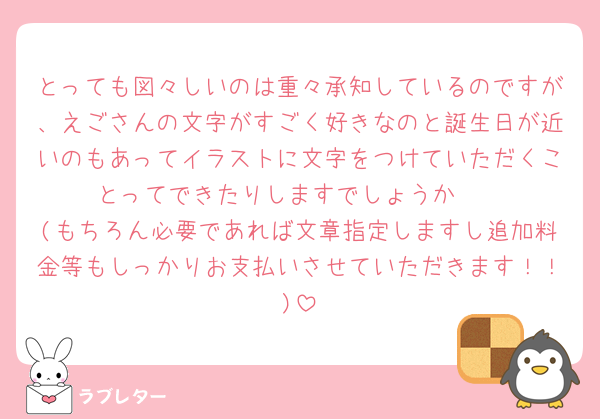 とっても図々しいのは重々承知しているのですが、えごさんの文字がすごく好きなのと誕生日が近いのもあってイラストに文字をつけていただくことってできたりしますでしょうか🥲
(もちろん必要であれば文章指定しますし追加料金等もしっかりお支払いさせていただきます！！)