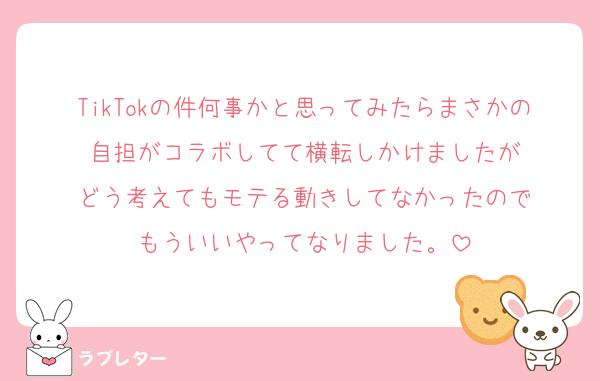 TikTokの件何事かと思ってみたらまさかの自担がコラボしてて横転しかけましたが
どう考えてもモテる動きしてなかったので
もういいやってなりました。