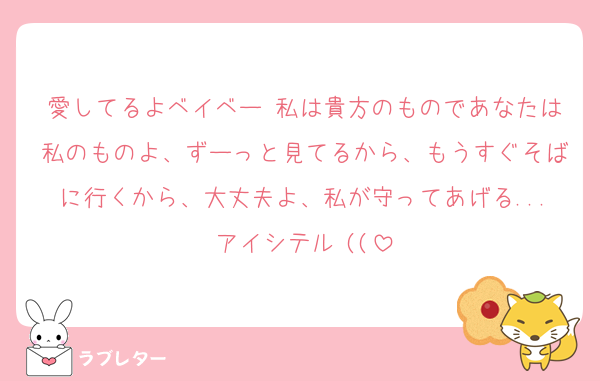 愛してるよベイベー♡私は貴方のものであなたは私のものよ、ずーっと見てるから、もうすぐそばに行くから、大丈夫よ、私が守ってあげる...アイシテル♡((