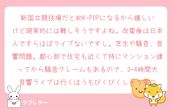 新国立競技場だと初K-POPになるから嬉しいけど現実的には難しそうですよね。改築後は日本人ですらほぼライブないですし。芝生や騒音、音響問題。都心部で住宅も近くて特にマンション建ってから騒音クレームもあるので、3-4時間大音響ライブは行くほうもびくびくしそう笑