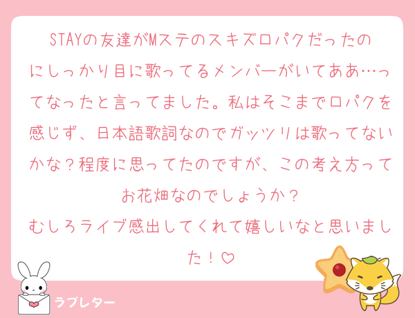 STAYの友達がMステのスキズ口パクだったのにしっかり目に歌ってるメンバーがいてああ…ってなったと言ってました。私はそこまで口パクを感じず、日本語歌詞なのでガッツリは歌ってないかな？程度に思ってたのですが、この考え方ってお花畑なのでしょうか？
むしろライブ感出してくれて嬉しいなと思いました！