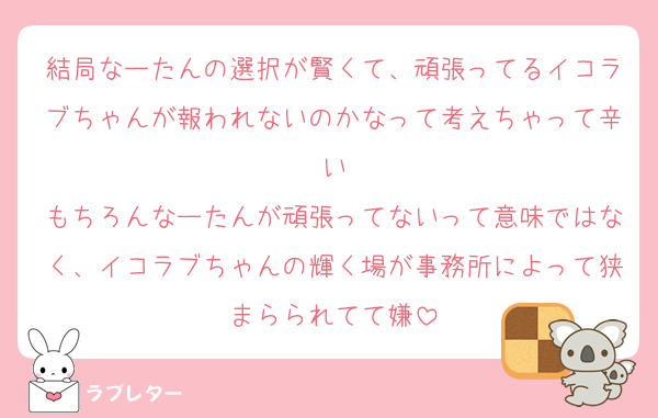 結局なーたんの選択が賢くて、頑張ってるイコラブちゃんが報われないのかなって考えちゃって辛い
もちろんなーたんが頑張ってないって意味ではなく、イコラブちゃんの輝く場が事務所によって狭まらられてて嫌