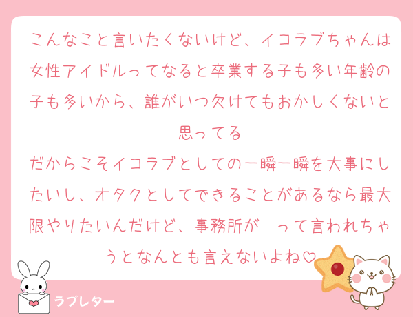 こんなこと言いたくないけど、イコラブちゃんは女性アイドルってなると卒業する子も多い年齢の子も多いから、誰がいつ欠けてもおかしくないと思ってる
だからこそイコラブとしての一瞬一瞬を大事にしたいし、オタクとしてできることがあるなら最大限やりたいんだけど、事務所が〜って言われちゃうとなんとも言えないよね