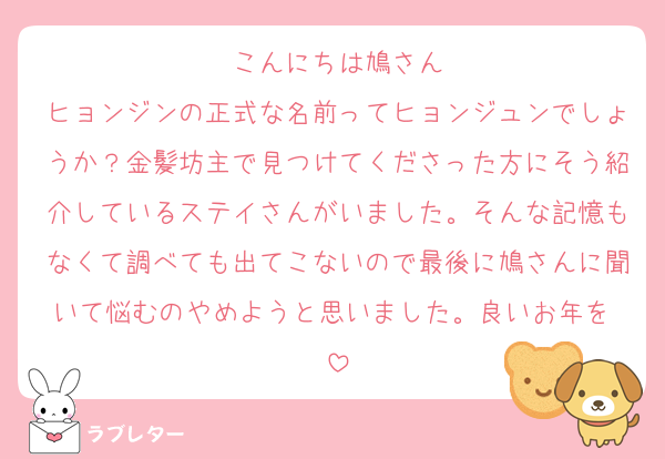 こんにちは鳩さん
ヒョンジンの正式な名前ってヒョンジュンでしょうか？金髪坊主で見つけてくださった方にそう紹介しているステイさんがいました。そんな記憶もなくて調べても出てこないので最後に鳩さんに聞いて悩むのやめようと思いました。良いお年を♡