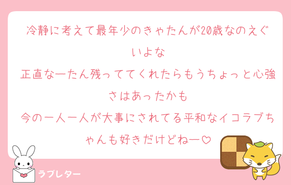 冷静に考えて最年少のきゃたんが20歳なのえぐいよな
正直なーたん残っててくれたらもうちょっと心強さはあったかも
今の一人一人が大事にされてる平和なイコラブちゃんも好きだけどねー