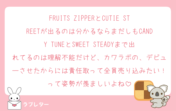 FRUITS ZIPPERとCUTIE STREETが出るのは分かるならまだしもCANDY TUNEとSWEET STEADYまで出れてるのは理解不能だけど、カワラボの、デビューさせたからには責任取って全員売り込みたい！って姿勢が羨ましいよね