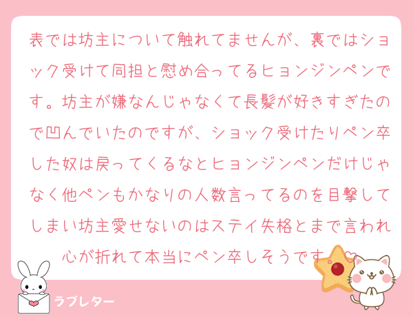 表では坊主について触れてませんが、裏ではショック受けて同担と慰め合ってるヒョンジンペンです。坊主が嫌なんじゃなくて長髪が好きすぎたので凹んでいたのですが、ショック受けたりペン卒した奴は戻ってくるなとヒョンジンペンだけじゃなく他ペンもかなりの人数言ってるのを目撃してしまい坊主愛せないのはステイ失格とまで言われ心が折れて本当にペン卒しそうです。