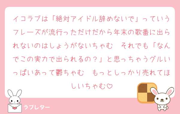 イコラブは「絶対アイドル辞めないで」っていうフレーズが流行っただけだから年末の歌番に出られないのはしょうがないちゃむ　それでも「なんでこの実力で出られるの？」と思っちゃうグルいっぱいあって鬱ちゃむ　もっとしっかり売れてほしいちゃむ