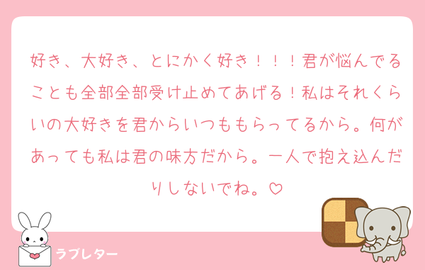 好き、大好き、とにかく好き！！！君が悩んでることも全部全部受け止めてあげる！私はそれくらいの大好きを君からいつももらってるから。何があっても私は君の味方だから。一人で抱え込んだりしないでね。
