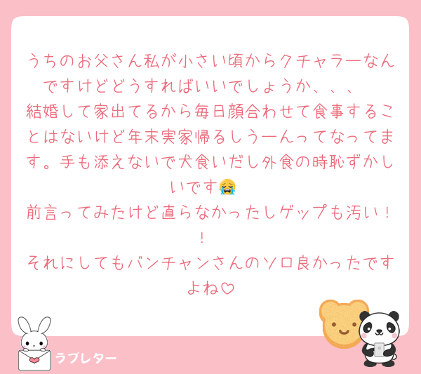 うちのお父さん私が小さい頃からクチャラーなんですけどどうすればいいでしょうか、、、
結婚して家出てるから毎日顔合わせて食事することはないけど年末実家帰るしうーんってなってます。手も添えないで犬食いだし外食の時恥ずかしいです😭
前言ってみたけど直らなかったしゲップも汚い！！
それにしてもバンチャンさんのソロ良かったですよね