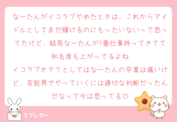 なーたんがイコラブやめたときは、これからアイドルとしてまだ輝けるのにもったいないって思ってたけど、結局なーたんが1番仕事持ってきてて知名度も上がってるよね
イコラブオタクとしてはなーたんの卒業は痛いけど、芸能界でやっていくには適切な判断だったんだなって今は思ってる