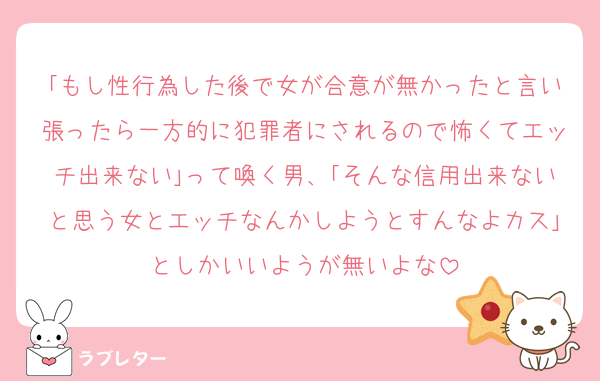 ｢もし性行為した後で女が合意が無かったと言い張ったら一方的に犯罪者にされるので怖くてエッチ出来ない｣って喚く男、｢そんな信用出来ないと思う女とエッチなんかしようとすんなよカス｣としかいいようが無いよな