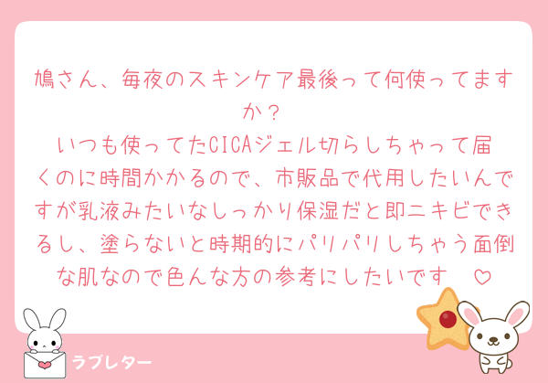 鳩さん、毎夜のスキンケア最後って何使ってますか？
いつも使ってたCICAジェル切らしちゃって届くのに時間かかるので、市販品で代用したいんですが乳液みたいなしっかり保湿だと即ニキビできるし、塗らないと時期的にパリパリしちゃう面倒な肌なので色んな方の参考にしたいです🥲