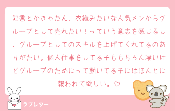 舞香とかきゃたん、衣織みたいな人気メンからグループとして売れたい！っていう意志を感じるし、グループとしてのスキルを上げてくれてるのありがたい。個人仕事をしてる子ももちろん凄いけどグループのためにって動いてる子にはほんとに報われて欲しい。