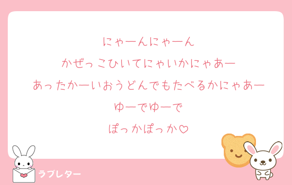 にゃーんにゃーん
かぜっこひいてにゃいかにゃあー
あったかーいおうどんでもたべるかにゃあー
ゆーでゆーで
ぽっかぽっか