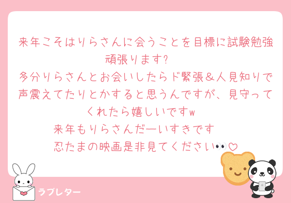 来年こそはりらさんに会うことを目標に試験勉強頑張ります✨
多分りらさんとお会いしたらド緊張＆人見知りで声震えてたりとかすると思うんですが、見守ってくれたら嬉しいですw
来年もりらさんだーいすきです❤︎
忍たまの映画是非見てください👀