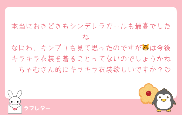 本当におきどきもシンデレラガールも最高でしたね‼︎
なにわ、キンプリも見て思ったのですが🐯は今後キラキラ衣装を着ることってないのでしょうかね🥲ちゃむさん的にキラキラ衣装欲しいですか？