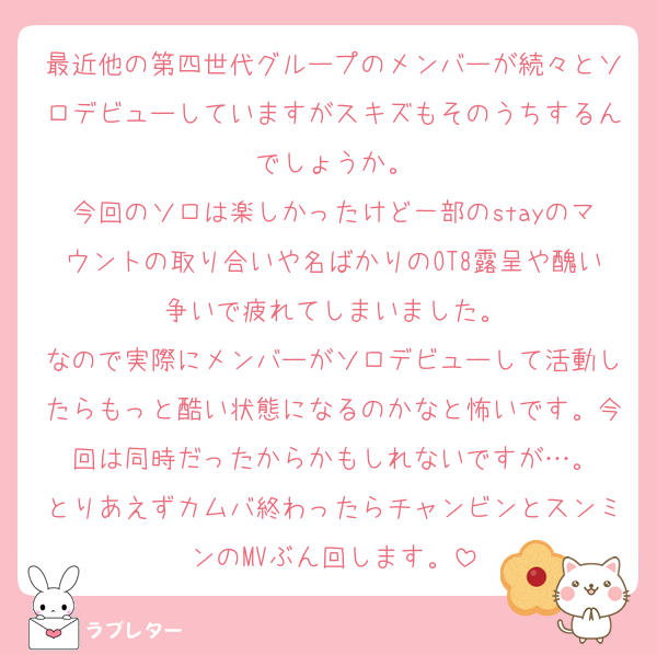 最近他の第四世代グループのメンバーが続々とソロデビューしていますがスキズもそのうちするんでしょうか。
今回のソロは楽しかったけど一部のstayのマウントの取り合いや名ばかりのOT8露呈や醜い争いで疲れてしまいました。
なので実際にメンバーがソロデビューして活動したらもっと酷い状態になるのかなと怖いです。今回は同時だったからかもしれないですが…。
とりあえずカムバ終わったらチャンビンとスンミンのMVぶん回します。