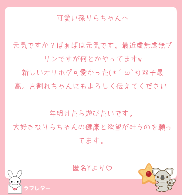 可愛い孫りらちゃんへ

元気ですか？ばぁばは元気です。最近虚無虚無プリンですが何とかやってますw
新しいオリホグ可愛かった(*´ω`*)双子最高。片割れちゃんにもよろしく伝えてください♡
年明けたら遊びたいです。
大好きなりらちゃんの健康と欲望が叶うのを願ってます。

匿名Yより