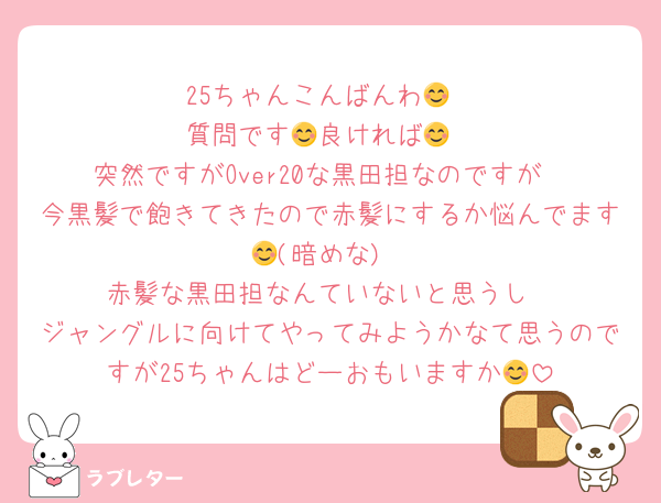 25ちゃんこんばんわ😊
質問です😊良ければ😊
突然ですがOver20な黒田担なのですが
今黒髪で飽きてきたので赤髪にするか悩んでます😊(暗めな)
赤髪な黒田担なんていないと思うし
ジャングルに向けてやってみようかなて思うのですが25ちゃんはどーおもいますか😊