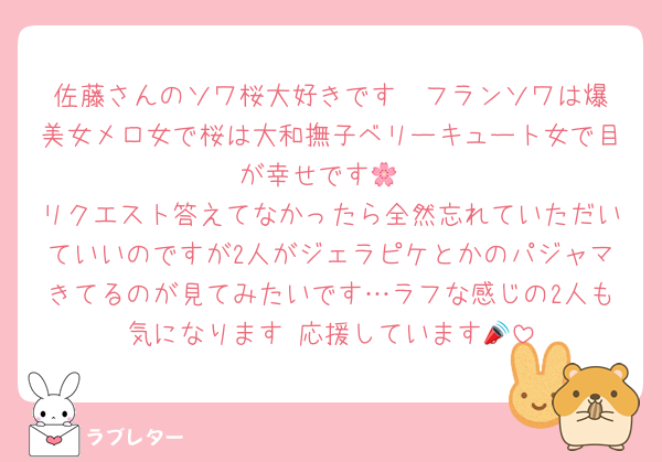佐藤さんのソワ桜大好きです❤️フランソワは爆美女メロ女で桜は大和撫子ベリーキュート女で目が幸せです🌸
リクエスト答えてなかったら全然忘れていただいていいのですが2人がジェラピケとかのパジャマきてるのが見てみたいです…ラフな感じの2人も気になります♡応援しています📣