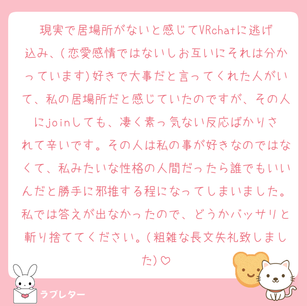 現実で居場所がないと感じてVRchatに逃げ込み、(恋愛感情ではないしお互いにそれは分かっています)好きで大事だと言ってくれた人がいて、私の居場所だと感じていたのですが、その人にjoinしても、凄く素っ気ない反応ばかりされて辛いです。その人は私の事が好きなのではなくて、私みたいな性格の人間だったら誰でもいいんだと勝手に邪推する程になってしまいました。私では答えが出なかったので、どうかバッサリと斬り捨ててください。(粗雑な長文失礼致しました)