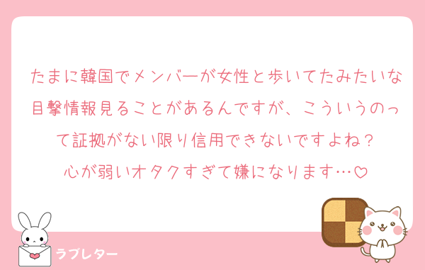 たまに韓国でメンバーが女性と歩いてたみたいな目撃情報見ることがあるんですが、こういうのって証拠がない限り信用できないですよね？
心が弱いオタクすぎて嫌になります…