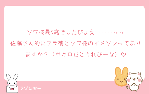 ソワ桜最&高でしたぴょえーーーっっ
佐藤さん的にフラ菊とソワ桜のイメソンってありますか？（ボカロだとうれぴーな）