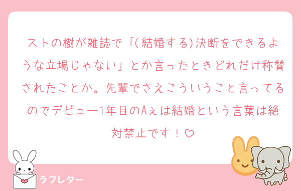 ストの樹が雑誌で「(結婚する)決断をできるような立場じゃない」とか言ったときどれだけ称賛されたことか。先輩でさえこういうこと言ってるのでデビュー1年目のAぇは結婚という言葉は絶対禁止です！