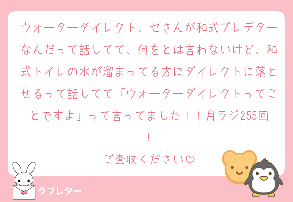 ウォーターダイレクト、セさんが和式プレデターなんだって話してて、何をとは言わないけど、和式トイレの水が溜まってる方にダイレクトに落とせるって話してて「ウォーターダイレクトってことですよ」って言ってました！！月ラジ255回！
ご査収ください