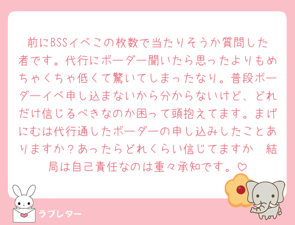 前にBSSイベこの枚数で当たりそうか質問した者です。代行にボーダー聞いたら思ったよりもめちゃくちゃ低くて驚いてしまったなり。普段ボーダーイベ申し込まないから分からないけど、どれだけ信じるべきなのか困って頭抱えてます。まげにむは代行通したボーダーの申し込みしたことありますか？あったらどれくらい信じてますか🥹結局は自己責任なのは重々承知です。