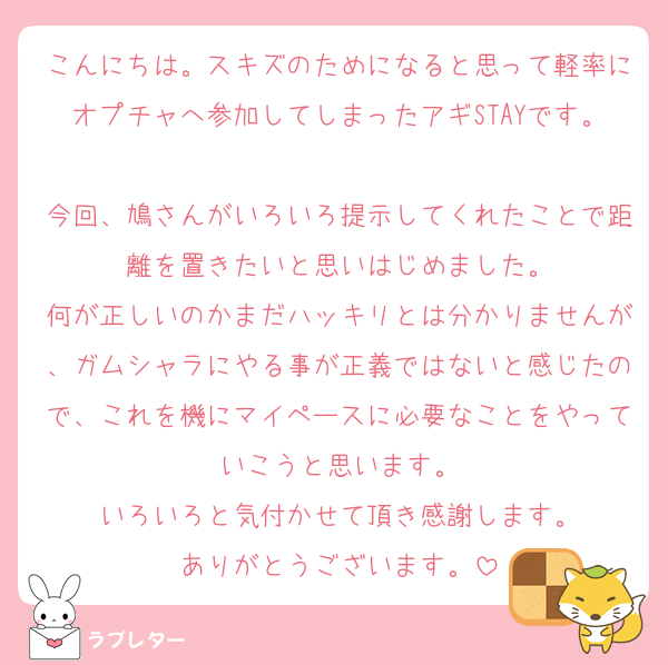 こんにちは。スキズのためになると思って軽率にオプチャへ参加してしまったアギSTAYです。
今回、鳩さんがいろいろ提示してくれたことで距離を置きたいと思いはじめました。
何が正しいのかまだハッキリとは分かりませんが、ガムシャラにやる事が正義ではないと感じたので、これを機にマイペースに必要なことをやっていこうと思います。
いろいろと気付かせて頂き感謝します。
ありがとうございます。
