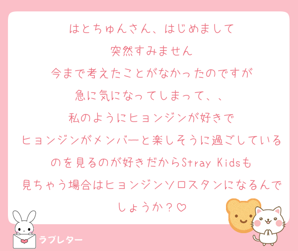 はとちゅんさん、はじめまして
突然すみません
今まで考えたことがなかったのですが
急に気になってしまって、、
私のようにヒョンジンが好きで
ヒョンジンがメンバーと楽しそうに過ごしているのを見るのが好きだからStray Kidsも見ちゃう場合はヒョンジンソロスタンになるんでしょうか？