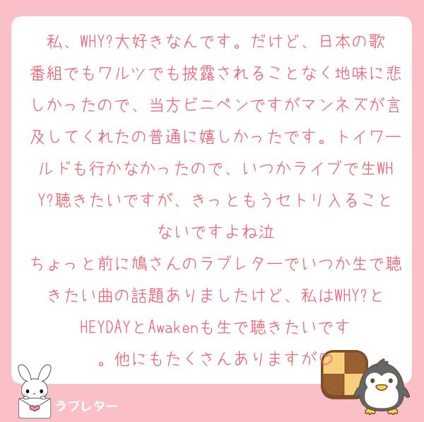 私、WHY?大好きなんです。だけど、日本の歌番組でもワルツでも披露されることなく地味に悲しかったので、当方ビニペンですがマンネズが言及してくれたの普通に嬉しかったです。トイワールドも行かなかったので、いつかライブで生WHY?聴きたいですが、きっともうセトリ入ることないですよね泣
ちょっと前に鳩さんのラブレターでいつか生で聴きたい曲の話題ありましたけど、私はWHY?とHEYDAYとAwakenも生で聴きたいです。他にもたくさんありますが