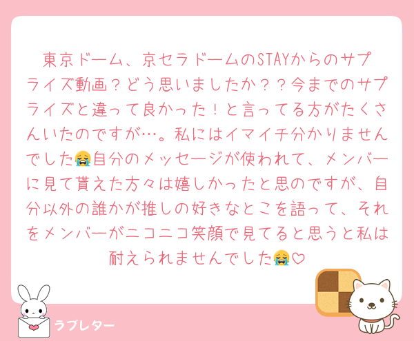 東京ドーム、京セラドームのSTAYからのサプライズ動画？どう思いましたか？？今までのサプライズと違って良かった！と言ってる方がたくさんいたのですが…。私にはイマイチ分かりませんでした😭自分のメッセージが使われて、メンバーに見て貰えた方々は嬉しかったと思のですが、自分以外の誰かが推しの好きなとこを語って、それをメンバーがニコニコ笑顔で見てると思うと私は耐えられませんでした😭