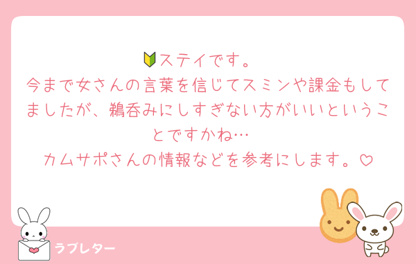 🔰ステイです。
今まで女さんの言葉を信じてスミンや課金もしてましたが、鵜呑みにしすぎない方がいいということですかね…
カムサポさんの情報などを参考にします。