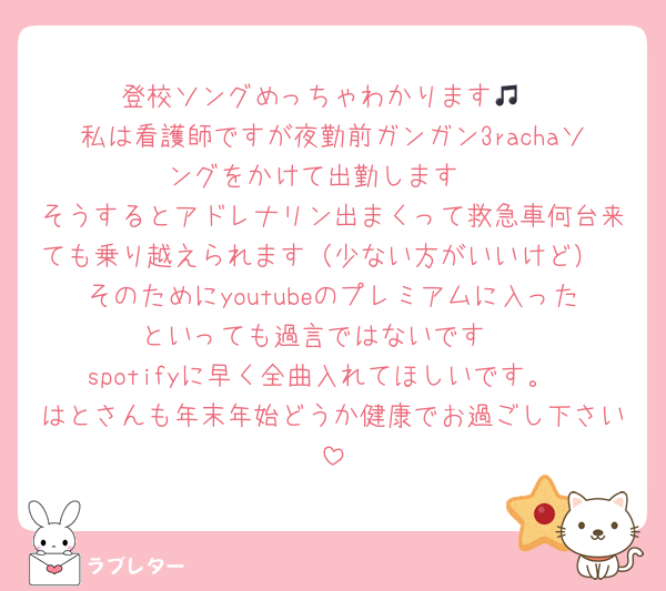 登校ソングめっちゃわかります🎵
私は看護師ですが夜勤前ガンガン3rachaソングをかけて出勤します‼︎
そうするとアドレナリン出まくって救急車何台来ても乗り越えられます（少ない方がいいけど）
そのためにyoutubeのプレミアムに入ったといっても過言ではないです‼︎
spotifyに早く全曲入れてほしいです。
はとさんも年末年始どうか健康でお過ごし下さい