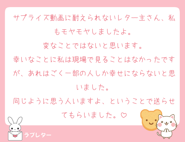 サプライズ動画に耐えられないレター主さん、私もモヤモヤしましたよ。
変なことではないと思います。
幸いなことに私は現場で見ることはなかったですが、あれはごく一部の人しか幸せにならないと思いました。
同じように思う人いますよ、ということで送らせてもらいました。