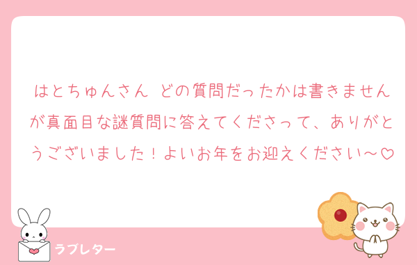 はとちゅんさん♬どの質問だったかは書きませんが真面目な謎質問に答えてくださって、ありがとうございました！よいお年をお迎えください～