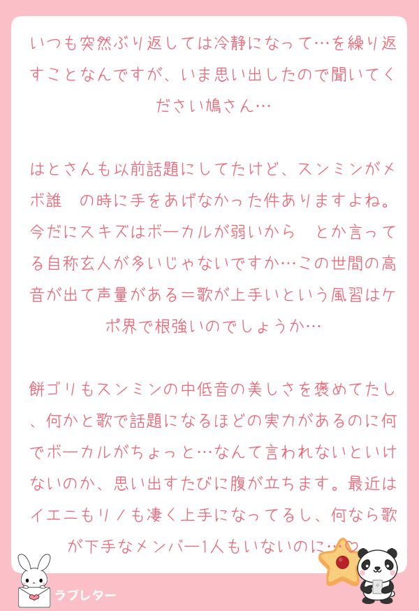 いつも突然ぶり返しては冷静になって…を繰り返すことなんですが、いま思い出したので聞いてください鳩さん…

はとさんも以前話題にしてたけど、スンミンがメボ誰〜の時に手をあげなかった件ありますよね。今だにスキズはボーカルが弱いから〜とか言ってる自称玄人が多いじゃないですか…この世間の高音が出て声量がある＝歌が上手いという風習はケポ界で根強いのでしょうか…

餅ゴリもスンミンの中低音の美しさを褒めてたし、何かと歌で話題になるほどの実力があるのに何でボーカルがちょっと…なんて言われないといけないのか、思い出すたびに腹が立ちます。最近はイエニもリノも凄く上手になってるし、何なら歌が下手なメンバー1人もいないのに…