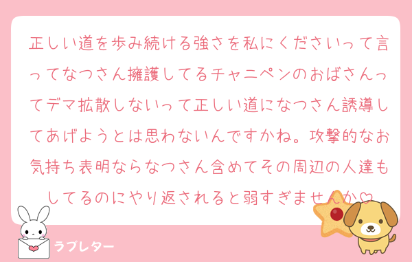 正しい道を歩み続ける強さを私にくださいって言ってなつさん擁護してるチャニペンのおばさんってデマ拡散しないって正しい道になつさん誘導してあげようとは思わないんですかね。攻撃的なお気持ち表明ならなつさん含めてその周辺の人達もしてるのにやり返されると弱すぎませんか