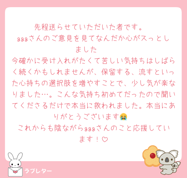 先程送らせていただいた者です。
gggさんのご意見を見てなんだか心がスっとしました🥲
今確かに受け入れがたくて苦しい気持ちはしばらく続くかもしれませんが、保留する、流すといった心持ちの選択肢を増やすことで、少し気が楽なりました…。こんな気持ち初めてだったので聞いてくださるだけで本当に救われました。本当にありがとうございます😭
これからも陰ながらgggさんのこと応援しています！