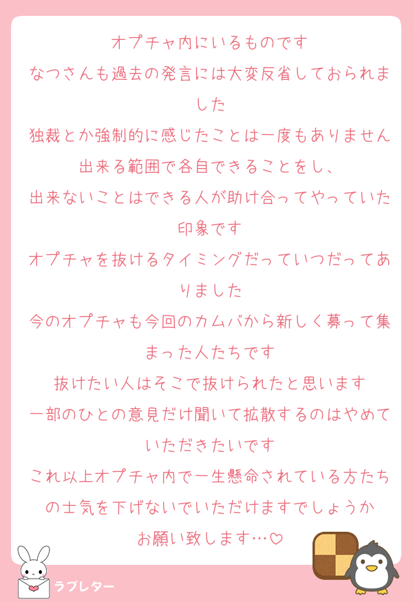 オプチャ内にいるものです
なつさんも過去の発言には大変反省しておられました
独裁とか強制的に感じたことは一度もありません出来る範囲で各自できることをし、
出来ないことはできる人が助け合ってやっていた印象です
オプチャを抜けるタイミングだっていつだってありました
今のオプチャも今回のカムバから新しく募って集まった人たちです
抜けたい人はそこで抜けられたと思います
一部のひとの意見だけ聞いて拡散するのはやめていただきたいです
これ以上オプチャ内で一生懸命されている方たちの士気を下げないでいただけますでしょうか
お願い致します…