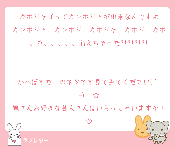 カボジャゴってカンボジアが由来なんですよ
カンボジア、カンボジ、カボジャ、カボジ、カボ、カ、、、、、消えちゃった?!?!?!?!


かべぽすたーのネタです見てみてください(^_-)‐☆
鳩さんお好きな芸人さんはいらっしゃいますか！