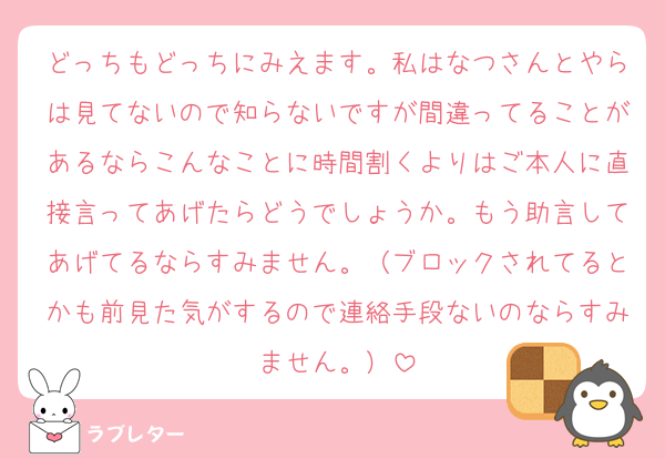 どっちもどっちにみえます。私はなつさんとやらは見てないので知らないですが間違ってることがあるならこんなことに時間割くよりはご本人に直接言ってあげたらどうでしょうか。もう助言してあげてるならすみません。（ブロックされてるとかも前見た気がするので連絡手段ないのならすみません。）