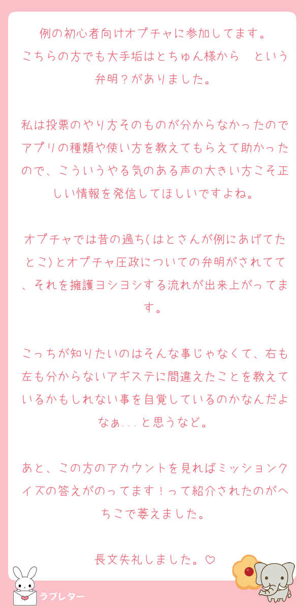 例の初心者向けオプチャに参加してます。
こちらの方でも大手垢はとちゅん様から〜という弁明？がありました。

私は投票のやり方そのものが分からなかったのでアプリの種類や使い方を教えてもらえて助かったので、こういうやる気のある声の大きい方こそ正しい情報を発信してほしいですよね。

オプチャでは昔の過ち(はとさんが例にあげてたとこ)とオプチャ圧政についての弁明がされてて、それを擁護ヨシヨシする流れが出来上がってます。

こっちが知りたいのはそんな事じゃなくて、右も左も分からないアギステに間違えたことを教えているかもしれない事を自覚しているのかなんだよなぁ...と思うなど。

あと、この方のアカウントを見ればミッションクイズの答えがのってます！って紹介されたのがへちこで萎えました。

長文失礼しました。