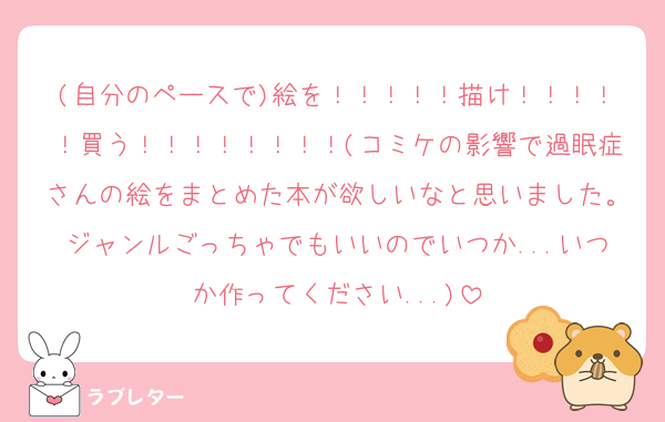 (自分のペースで)絵を！！！！！描け！！！！！買う！！！！！！！！(コミケの影響で過眠症さんの絵をまとめた本が欲しいなと思いました。ジャンルごっちゃでもいいのでいつか...いつか作ってください...)