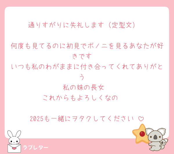 通りすがりに失礼します（定型文）

何度も見てるのに初見でボノニを見るあなたが好きです♡
いつも私のわがままに付き合ってくれてありがとう♡
私の妹の長女
これからもよろしくなの🫶

2025も一緒にヲタクしてください♡