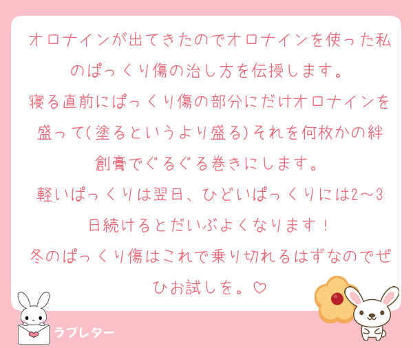 オロナインが出てきたのでオロナインを使った私のぱっくり傷の治し方を伝授します。
寝る直前にぱっくり傷の部分にだけオロナインを盛って(塗るというより盛る)それを何枚かの絆創膏でぐるぐる巻きにします。
軽いぱっくりは翌日、ひどいぱっくりには2～3日続けるとだいぶよくなります！
冬のぱっくり傷はこれで乗り切れるはずなのでぜひお試しを。