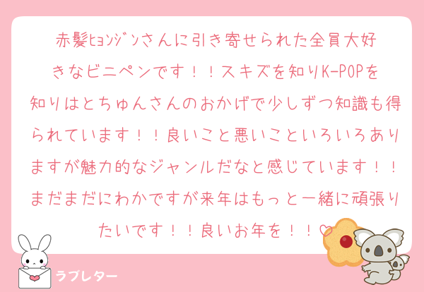 赤髪ﾋｮﾝｼﾞﾝさんに引き寄せられた全員大好きなビニペンです！！スキズを知りK-POPを知りはとちゅんさんのおかげで少しずつ知識も得られています！！良いこと悪いこといろいろありますが魅力的なジャンルだなと感じています！！まだまだにわかですが来年はもっと一緒に頑張りたいです！！良いお年を！！